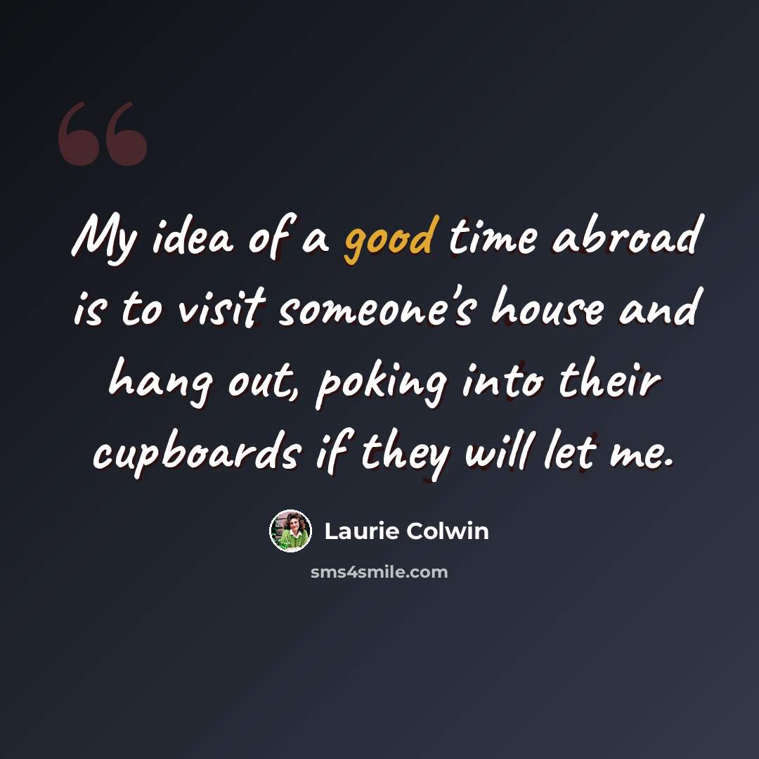 “My idea of a good time abroad is to visit someone's house and hang out, poking into their cupboards if they will let me.” quote by Laurie Colwin
