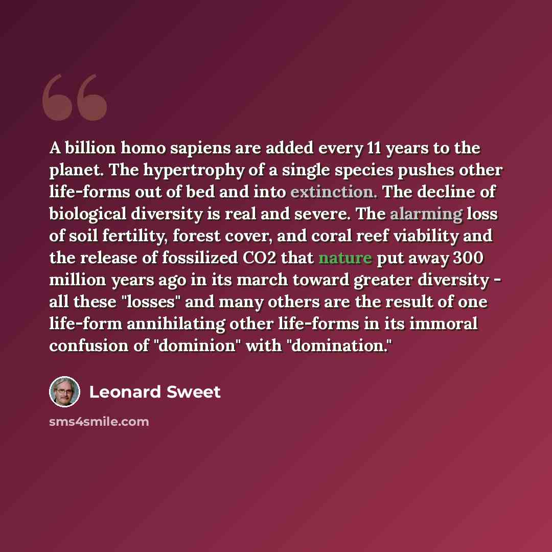 “A billion homo sapiens are added every 11 years to the planet. The hypertrophy of a single species pushes other life-forms out of bed and into extinction. The decline of biological diversity is real and severe. The alarming loss of soil fertility, forest cover, and coral reef viability and the…” quote by Leonard Sweet