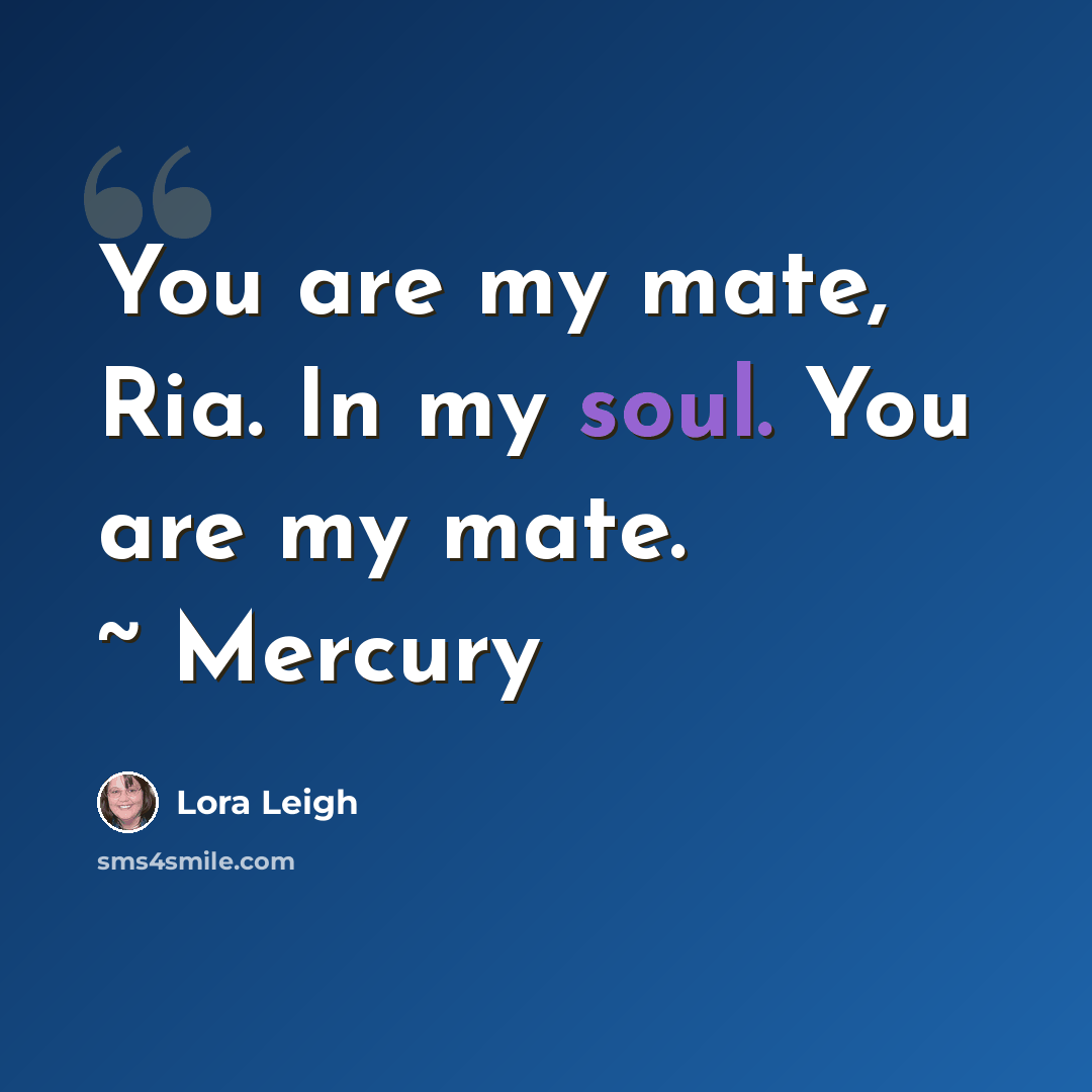 “You are my mate, Ria. In my soul. You are my mate. ~ Mercury” quote by Lora Leigh