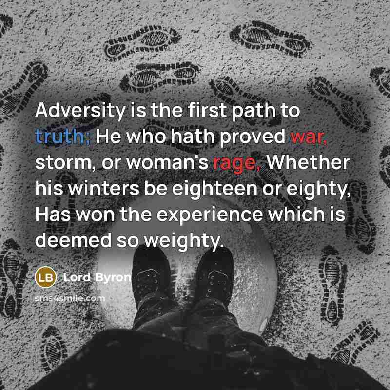 “Adversity is the first path to truth; He who hath proved war, storm, or woman's rage, Whether his winters be eighteen or eighty, Has won the experience which is deemed so weighty.” quote by Lord Byron