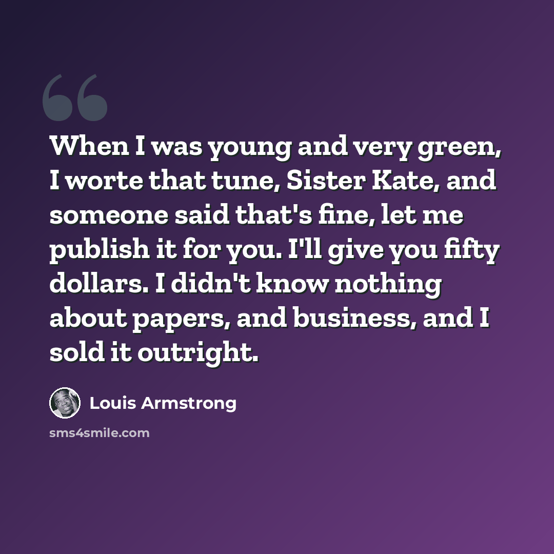 “When I was young and very green, I worte that tune, Sister Kate, and someone said that's fine, let me publish it for you. I'll give you fifty dollars. I didn't know nothing about papers, and business, and I sold it outright.” quote by Louis Armstrong