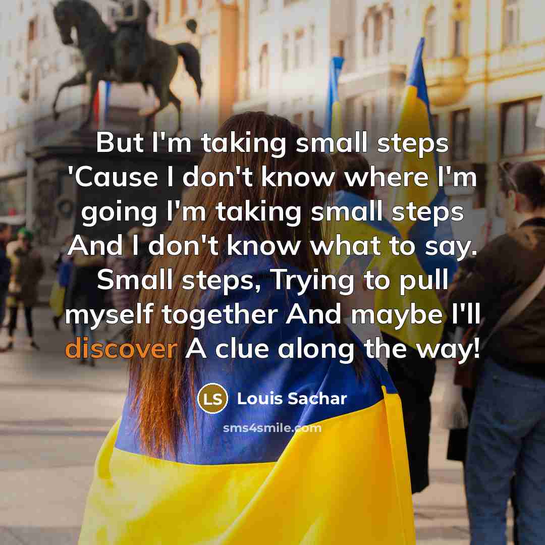 “But I'm taking small steps 'Cause I don't know where I'm going I'm taking small steps And I don't know what to say. Small steps, Trying to pull myself together And maybe I'll discover A clue along the way!” quote by Louis Sachar