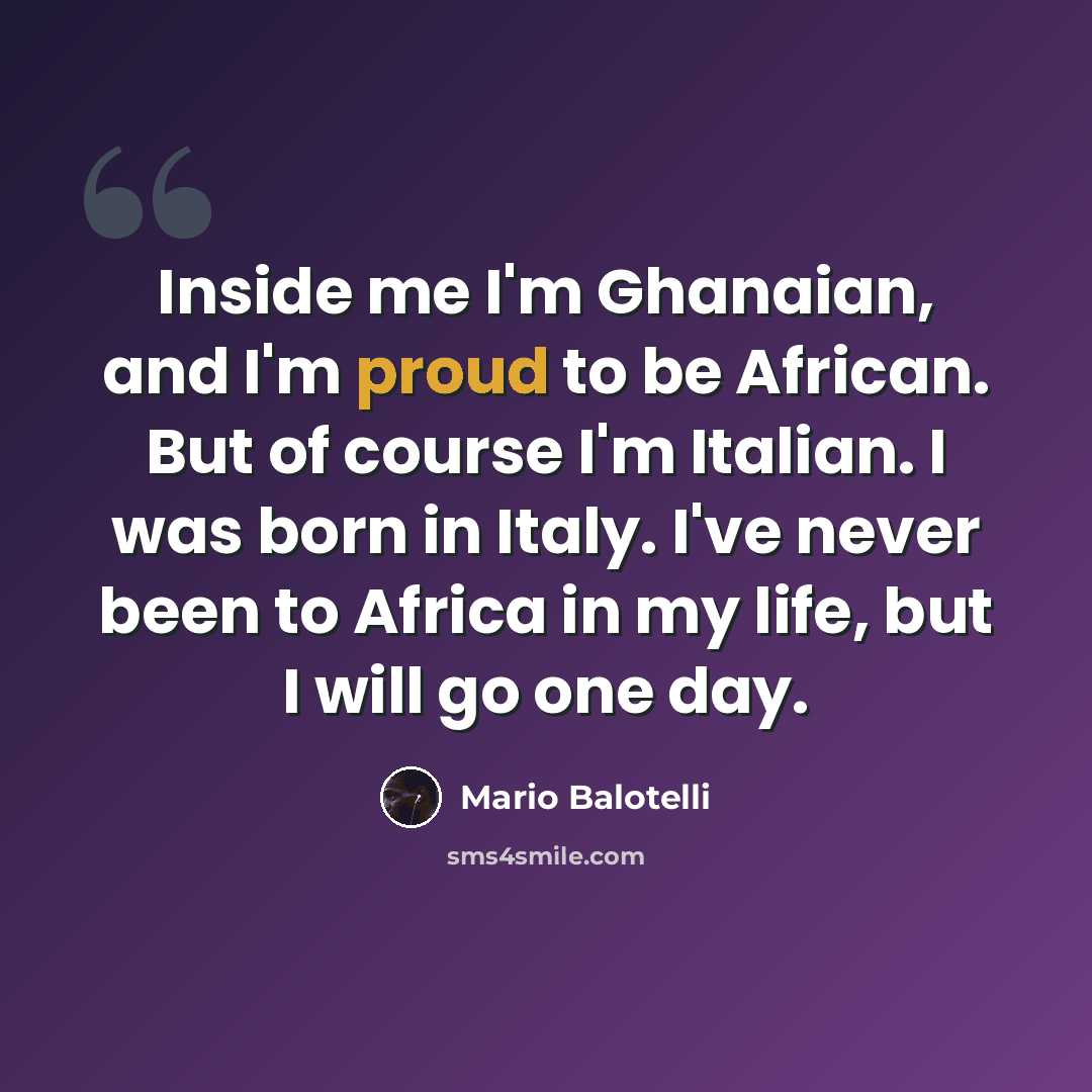 “Inside me I'm Ghanaian, and I'm proud to be African. But of course I'm Italian. I was born in Italy. I've never been to Africa in my life, but I will go one day.” quote by Mario Balotelli