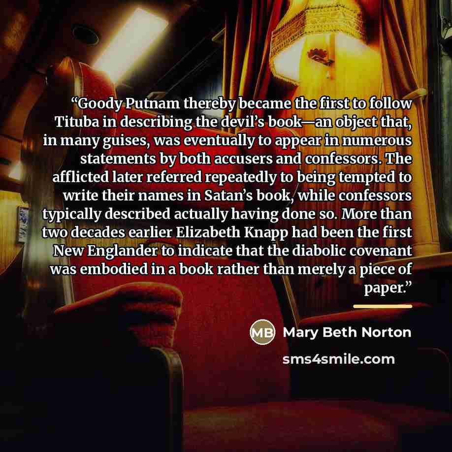“Goody Putnam thereby became the first to follow Tituba in describing the devil’s book—an object that, in many guises, was eventually to appear in numerous statements by both accusers and confessors. The afflicted later referred repeatedly to being tempted to write their names in Satan’s book…” quote by Mary Beth Norton