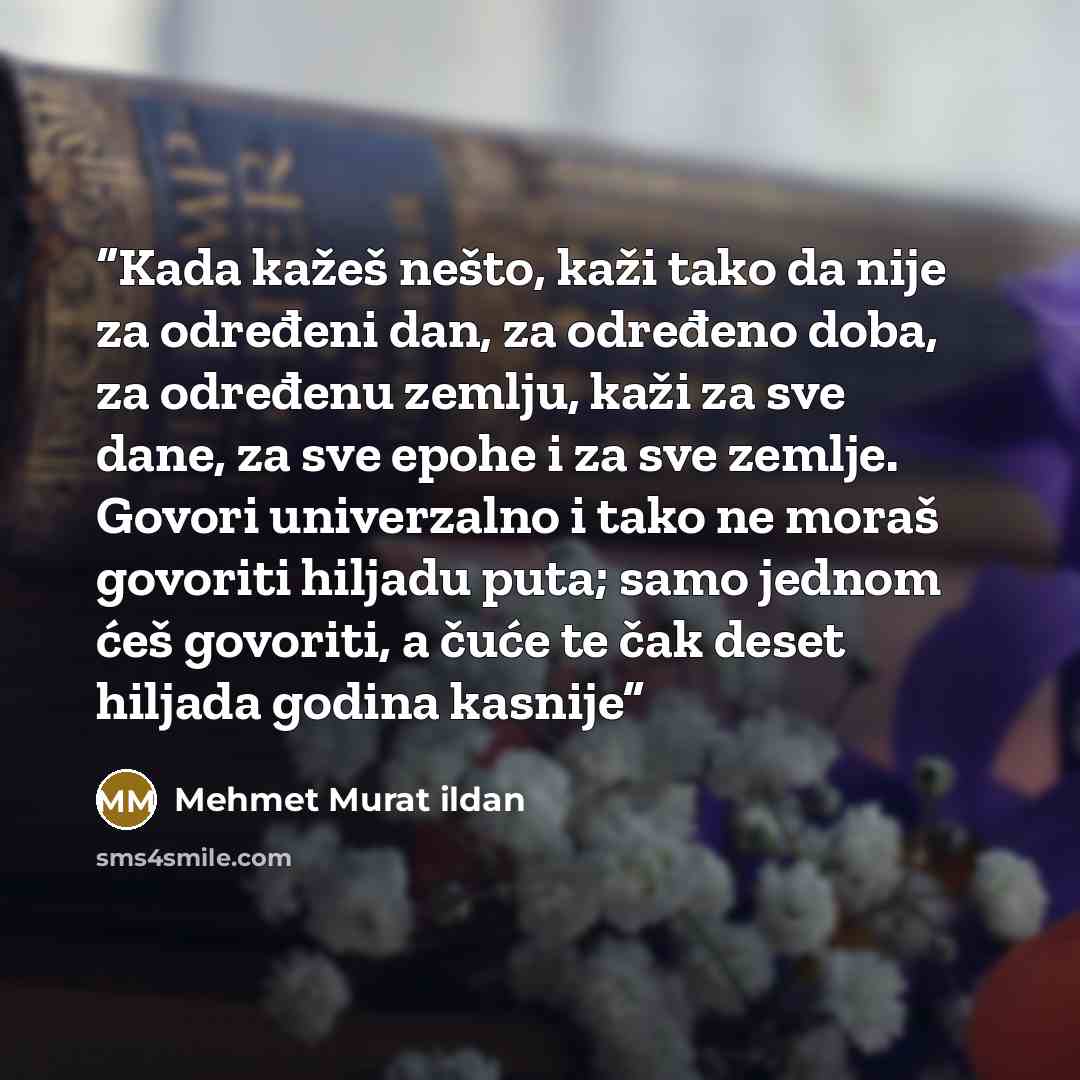 “Kada kažeš nešto, kaži tako da nije za određeni dan, za određeno doba, za određenu zemlju, kaži za sve dane, za sve epohe i za sve zemlje. Govori univerzalno i tako ne moraš govoriti hiljadu puta; samo jednom ćeš govoriti, a čuće te čak deset hiljada godina kasnije” quote by Mehmet Murat ildan