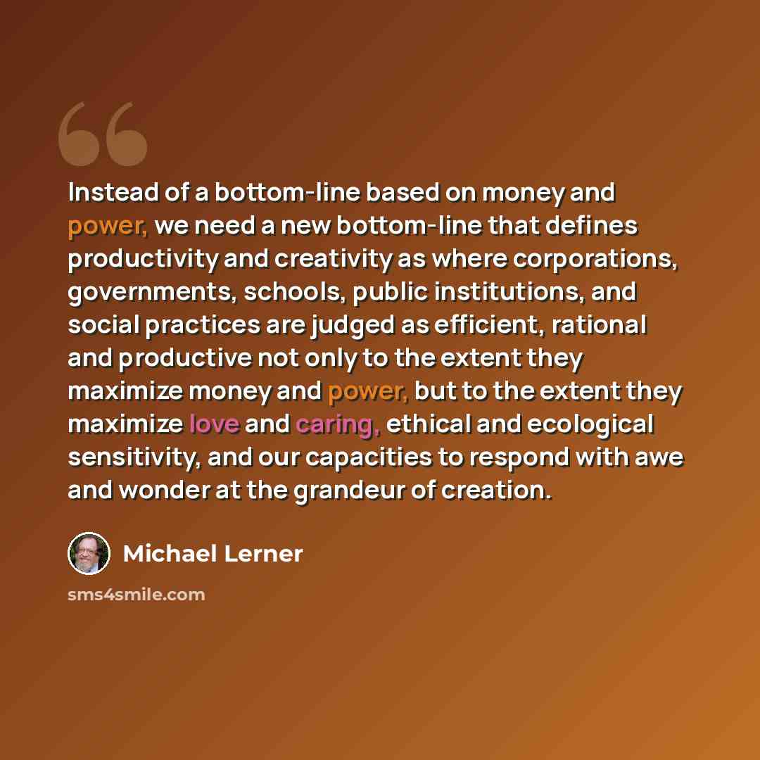 “Instead of a bottom-line based on money and power, we need a new bottom-line that defines productivity and creativity as where corporations, governments, schools, public institutions, and social practices are judged as efficient, rational and productive not only to the extent they maximize money…” quote by Michael Lerner