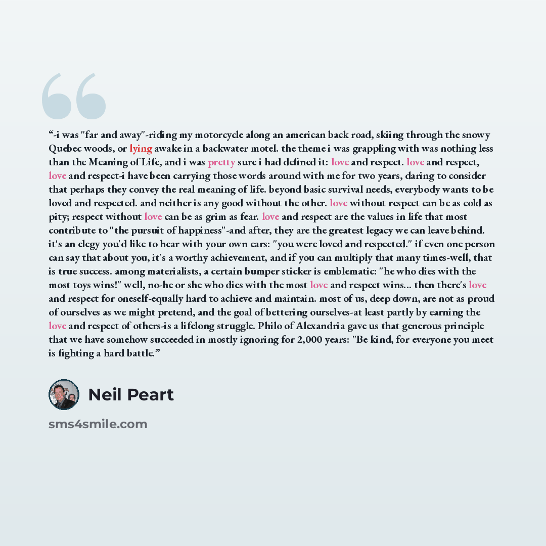 “-i was "far and away"-riding my motorcycle along an american back road, skiing through the snowy Quebec woods, or lying awake in a backwater motel. the theme i was grappling with was nothing less than the Meaning of Life, and i was pretty sure i had defined it: love and respect. love and respect…” quote by Neil Peart