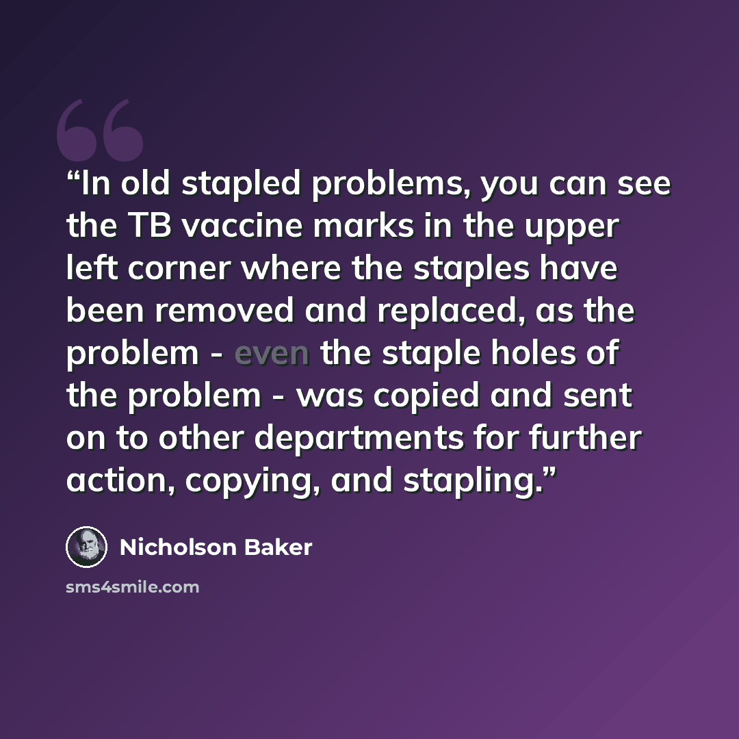 “In old stapled problems, you can see the TB vaccine marks in the upper left corner where the staples have been removed and replaced, as the problem - even the staple holes of the problem - was copied and sent on to other departments for further action, copying, and stapling.” quote by Nicholson Baker