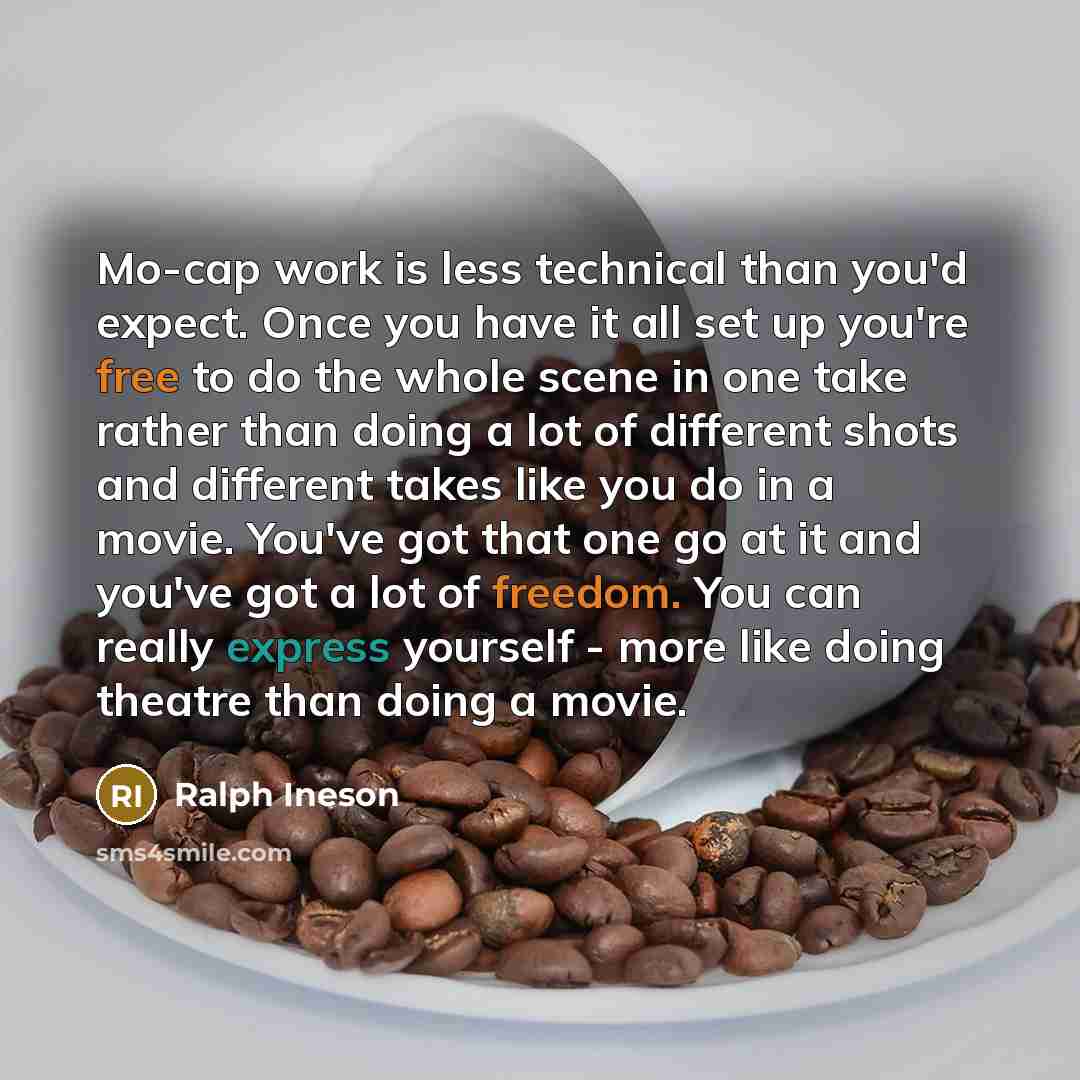 “Mo-cap work is less technical than you'd expect. Once you have it all set up you're free to do the whole scene in one take rather than doing a lot of different shots and different takes like you do in a movie. You've got that one go at it and you've got a lot of freedom. You can really express…” quote by Ralph Ineson
