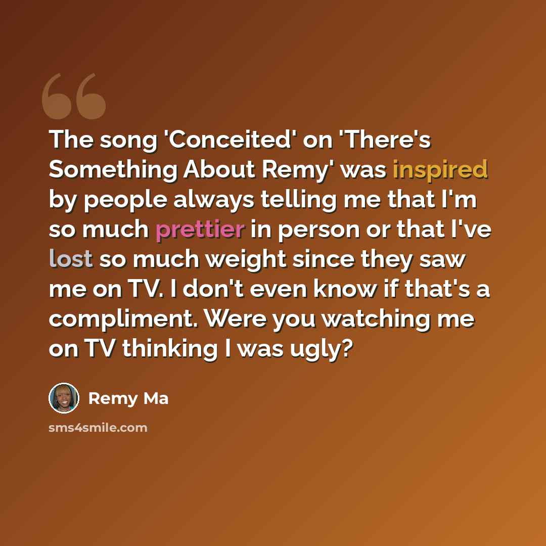 “The song 'Conceited' on 'There's Something About Remy' was inspired by people always telling me that I'm so much prettier in person or that I've lost so much weight since they saw me on TV. I don't even know if that's a compliment. Were you watching me on TV thinking I was ugly?” quote by Remy Ma