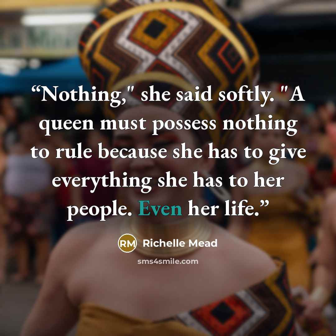 “Nothing," she said softly. "A queen must possess nothing to rule because she has to give everything she has to her people. Even her life.” quote by Richelle Mead