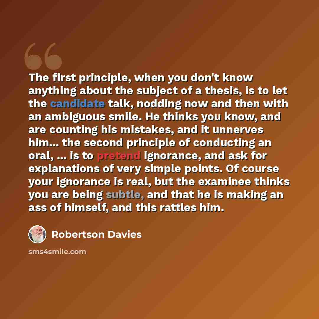 “The first principle, when you don't know anything about the subject of a thesis, is to let the candidate talk, nodding now and then with an ambiguous smile. He thinks you know, and are counting his mistakes, and it unnerves him... the second principle of conducting an oral, ... is to pretend…” quote by Robertson Davies