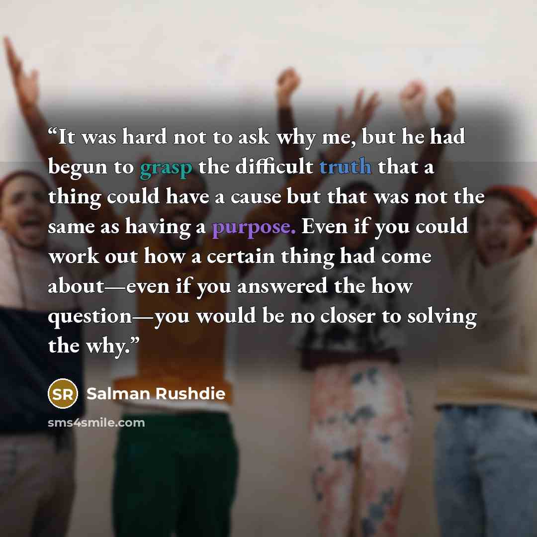 “It was hard not to ask why me, but he had begun to grasp the difficult truth that a thing could have a cause but that was not the same as having a purpose. Even if you could work out how a certain thing had come about—even if you answered the how question—you would be no closer to solving the why.” quote by Salman Rushdie