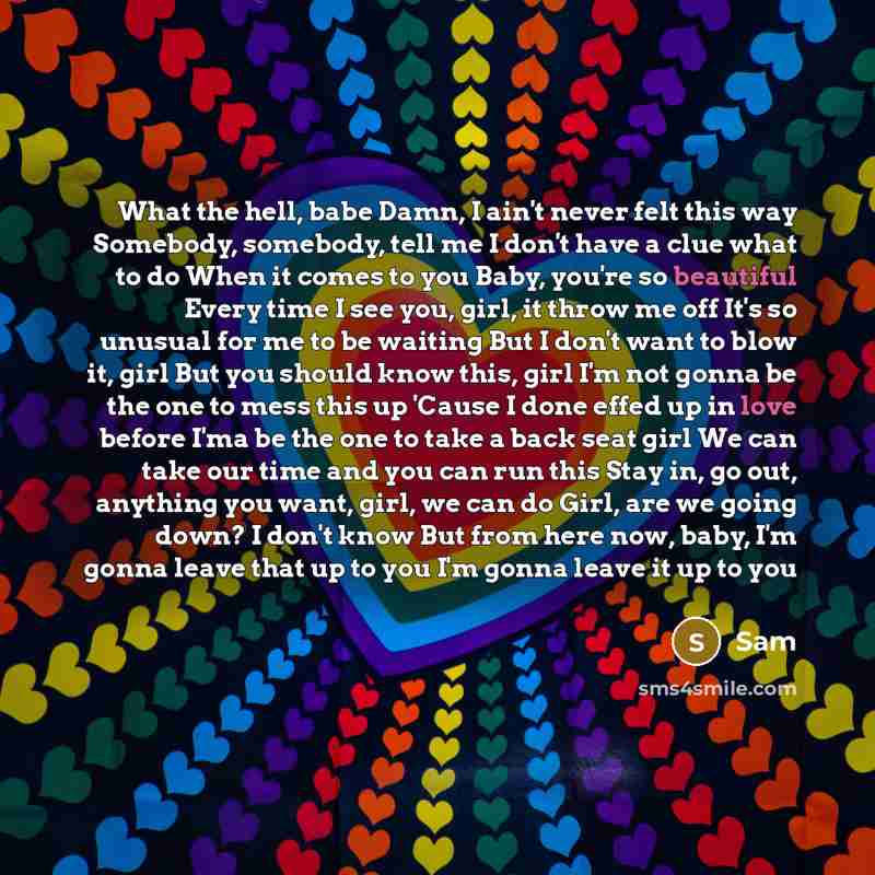“What the hell, babe Damn, I ain't never felt this way Somebody, somebody, tell me I don't have a clue what to do When it comes to you Baby, you're so beautiful Every time I see you, girl, it throw me off It's so unusual for me to be waiting But I don't want to blow it, girl But you should know…” quote by SAM