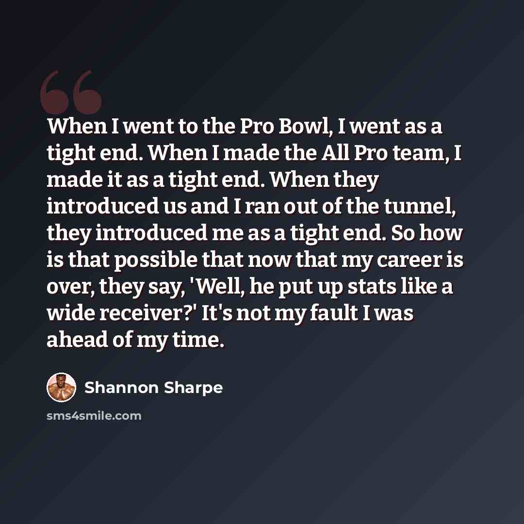 “When I went to the Pro Bowl, I went as a tight end. When I made the All Pro team, I made it as a tight end. When they introduced us and I ran out of the tunnel, they introduced me as a tight end. So how is that possible that now that my career is over, they say, 'Well, he put up stats like a wide…” quote by Shannon Sharpe