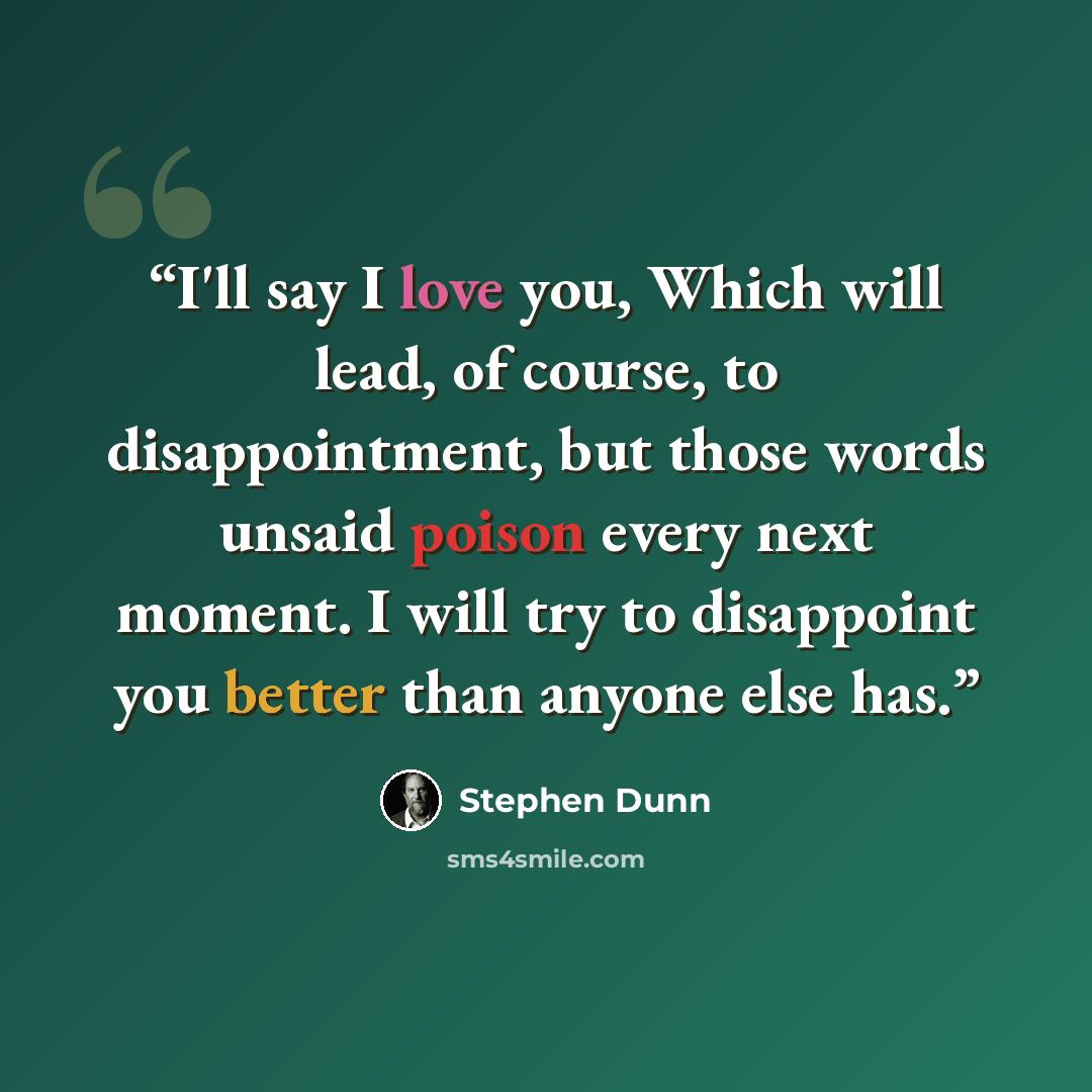 “I'll say I love you, Which will lead, of course, to disappointment, but those words unsaid poison every next moment. I will try to disappoint you better than anyone else has.” quote by Stephen Dunn