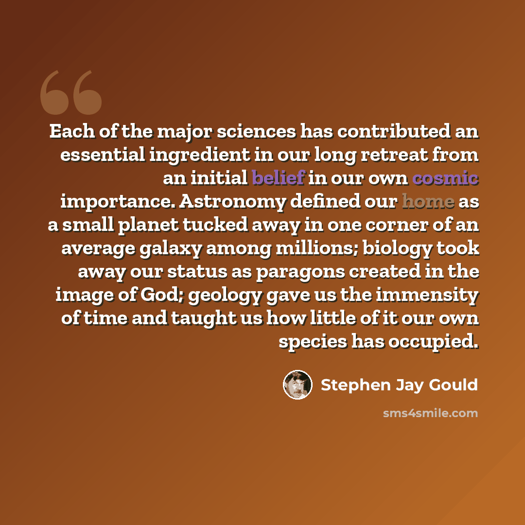 “Each of the major sciences has contributed an essential ingredient in our long retreat from an initial belief in our own cosmic importance. Astronomy defined our home as a small planet tucked away in one corner of an average galaxy among millions; biology took away our status as paragons created…” quote by Stephen Jay Gould