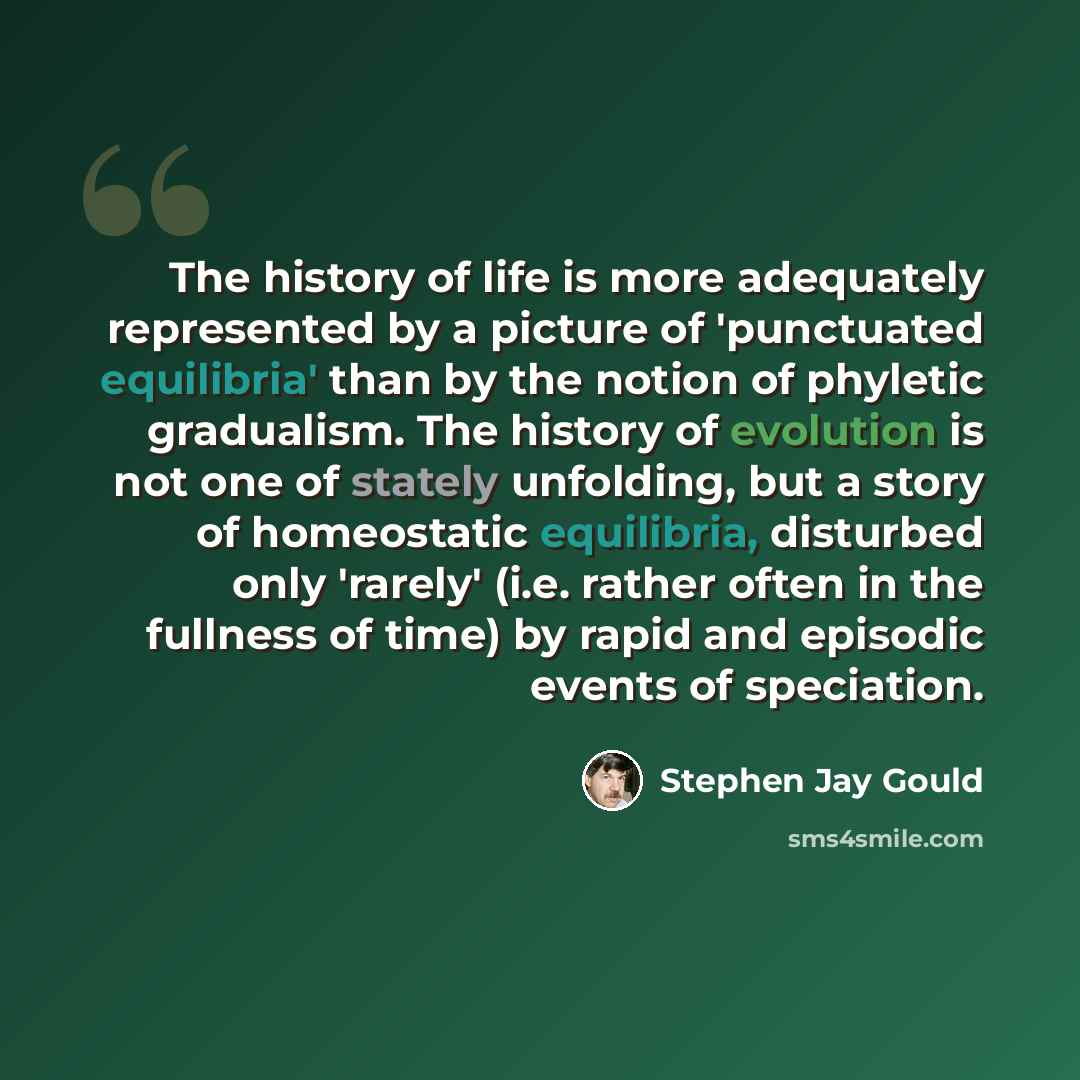 “The history of life is more adequately represented by a picture of 'punctuated equilibria' than by the notion of phyletic gradualism. The history of evolution is not one of stately unfolding, but a story of homeostatic equilibria, disturbed only 'rarely' (i.e. rather often in the fullness of time)…” quote by Stephen Jay Gould