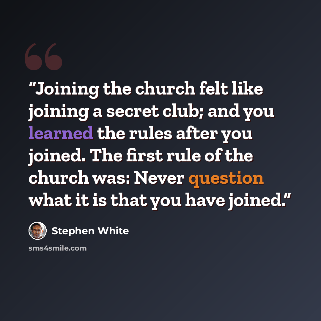 “Joining the church felt like joining a secret club; and you learned the rules after you joined. The first rule of the church was: Never question what it is that you have joined.” quote by Stephen White