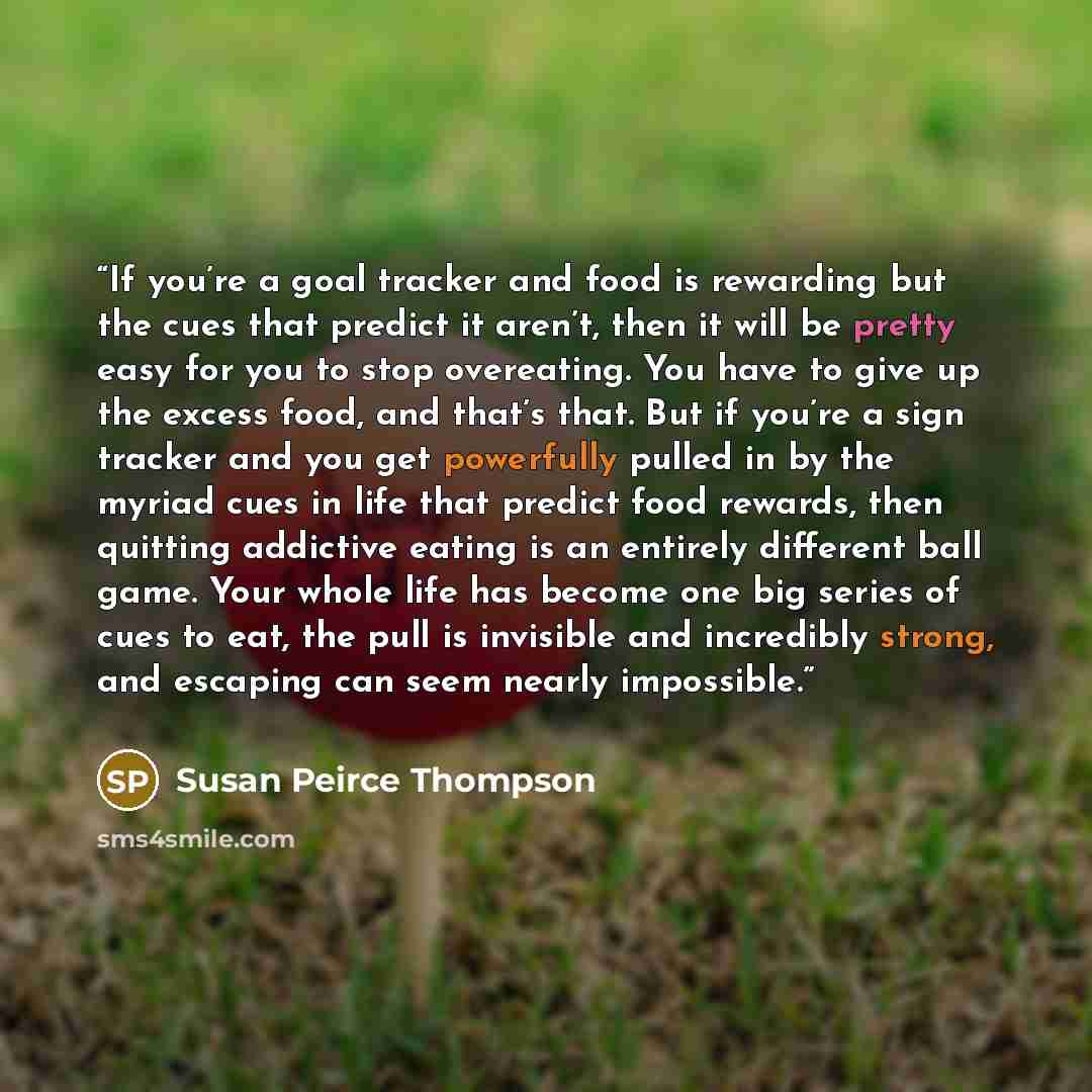 “If you’re a goal tracker and food is rewarding but the cues that predict it aren’t, then it will be pretty easy for you to stop overeating. You have to give up the excess food, and that’s that. But if you’re a sign tracker and you get powerfully pulled in by the myriad cues in life that predict…” quote by Susan Peirce Thompson