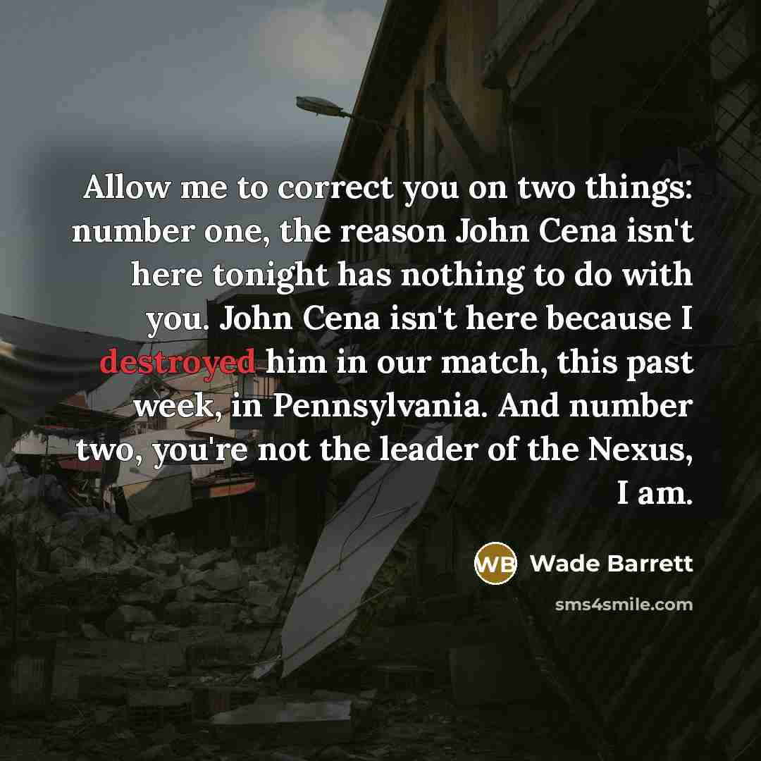 “Allow me to correct you on two things: number one, the reason John Cena isn't here tonight has nothing to do with you. John Cena isn't here because I destroyed him in our match, this past week, in Pennsylvania. And number two, you're not the leader of the Nexus, I am.” quote by Wade Barrett