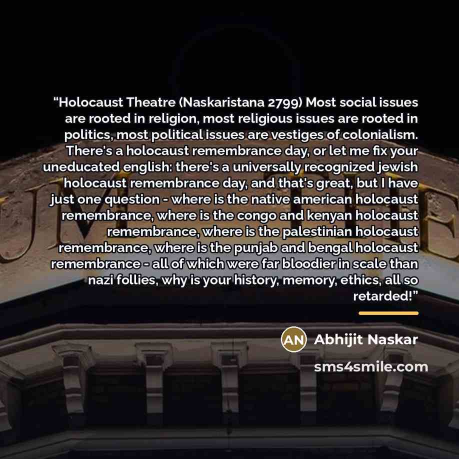 “Holocaust Theatre (Naskaristana 2799) Most social issues are rooted in religion, most religious issues are rooted in politics, most political issues are vestiges of colonialism. There's a holocaust remembrance day, or let me fix your uneducated english: there's a universally recognized jewish…” quote by Abhijit Naskar