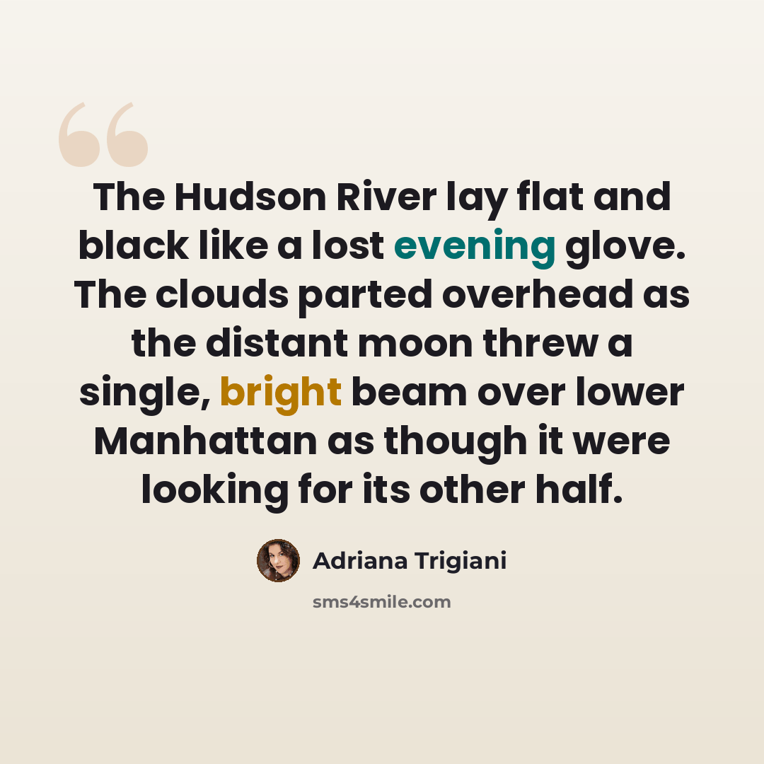 “The Hudson River lay flat and black like a lost evening glove. The clouds parted overhead as the distant moon threw a single, bright beam over lower Manhattan as though it were looking for its other half.” quote by Adriana Trigiani