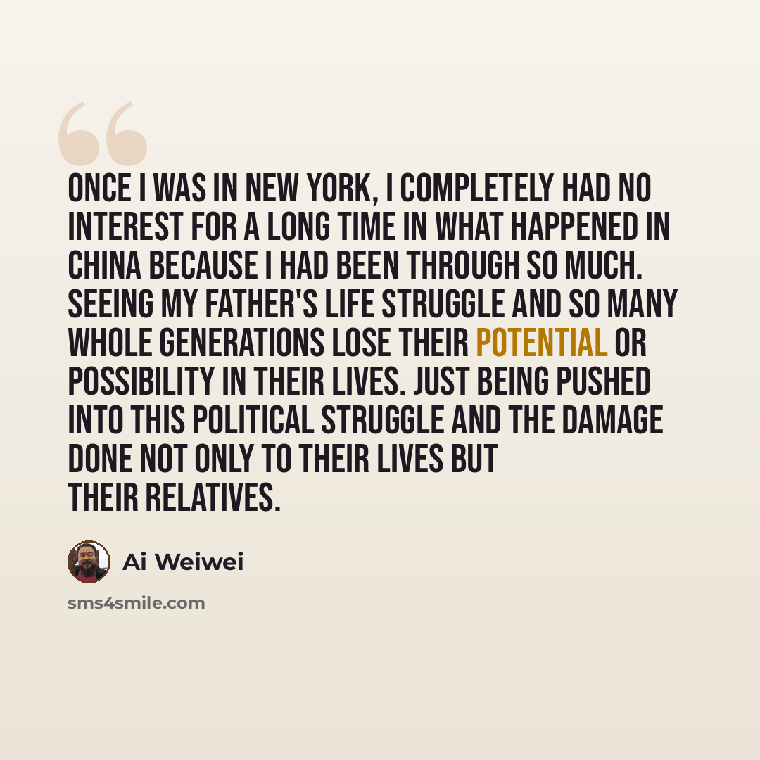 “Once I was in New York, I completely had no interest for a long time in what happened in China because I had been through so much. Seeing my father's life struggle and so many whole generations lose their potential or possibility in their lives. Just being pushed into this political struggle and…” quote by Ai Weiwei