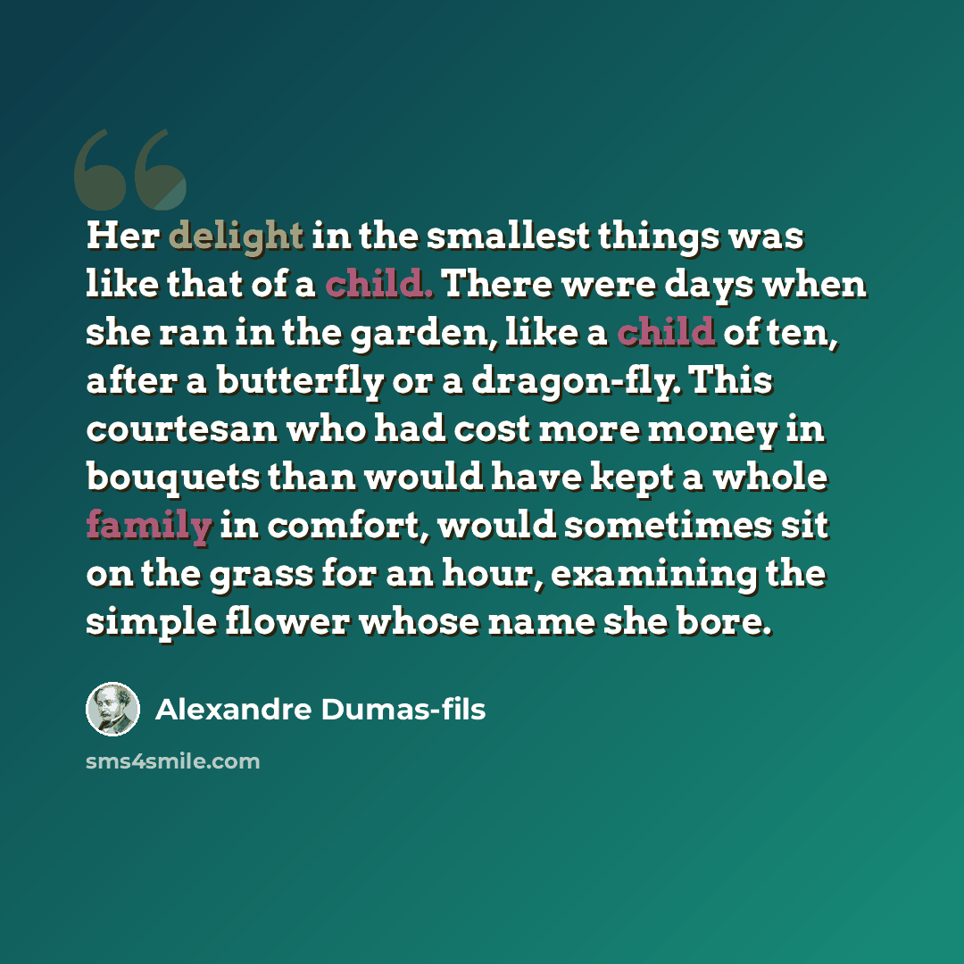 “Her delight in the smallest things was like that of a child. There were days when she ran in the garden, like a child of ten, after a butterfly or a dragon-fly. This courtesan who had cost more money in bouquets than would have kept a whole family in comfort, would sometimes sit on the grass for…” quote by Alexandre Dumas-fils