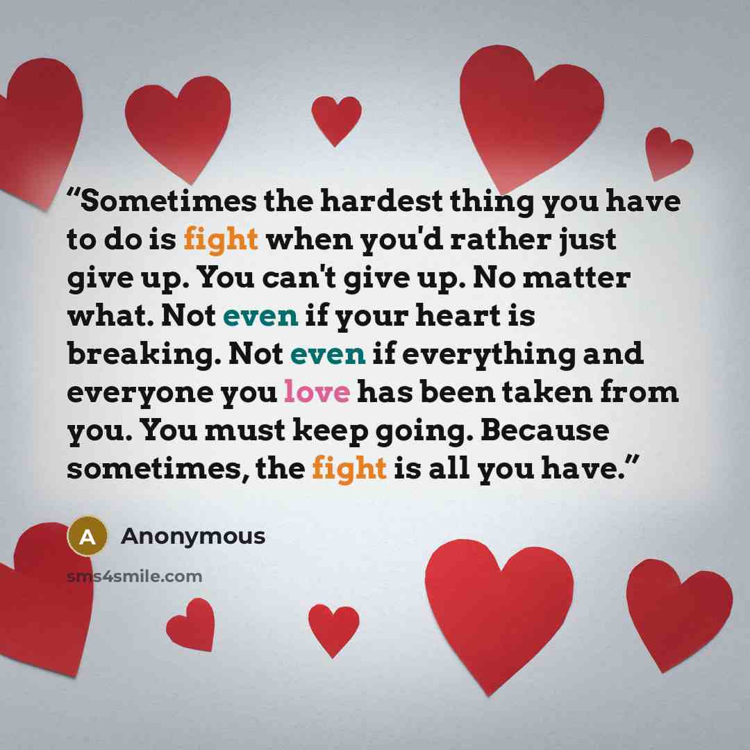 “Sometimes the hardest thing you have to do is fight when you'd rather just give up. You can't give up. No matter what. Not even if your heart is breaking. Not even if everything and everyone you love has been taken from you. You must keep going. Because sometimes, the fight is all you have.” quote by Anonymous