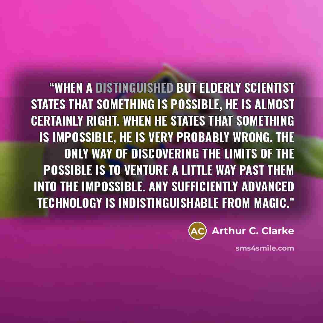 “When a distinguished but elderly scientist states that something is possible, he is almost certainly right. When he states that something is impossible, he is very probably wrong. The only way of discovering the limits of the possible is to venture a little way past them into the impossible. Any…” quote by Arthur C. Clarke