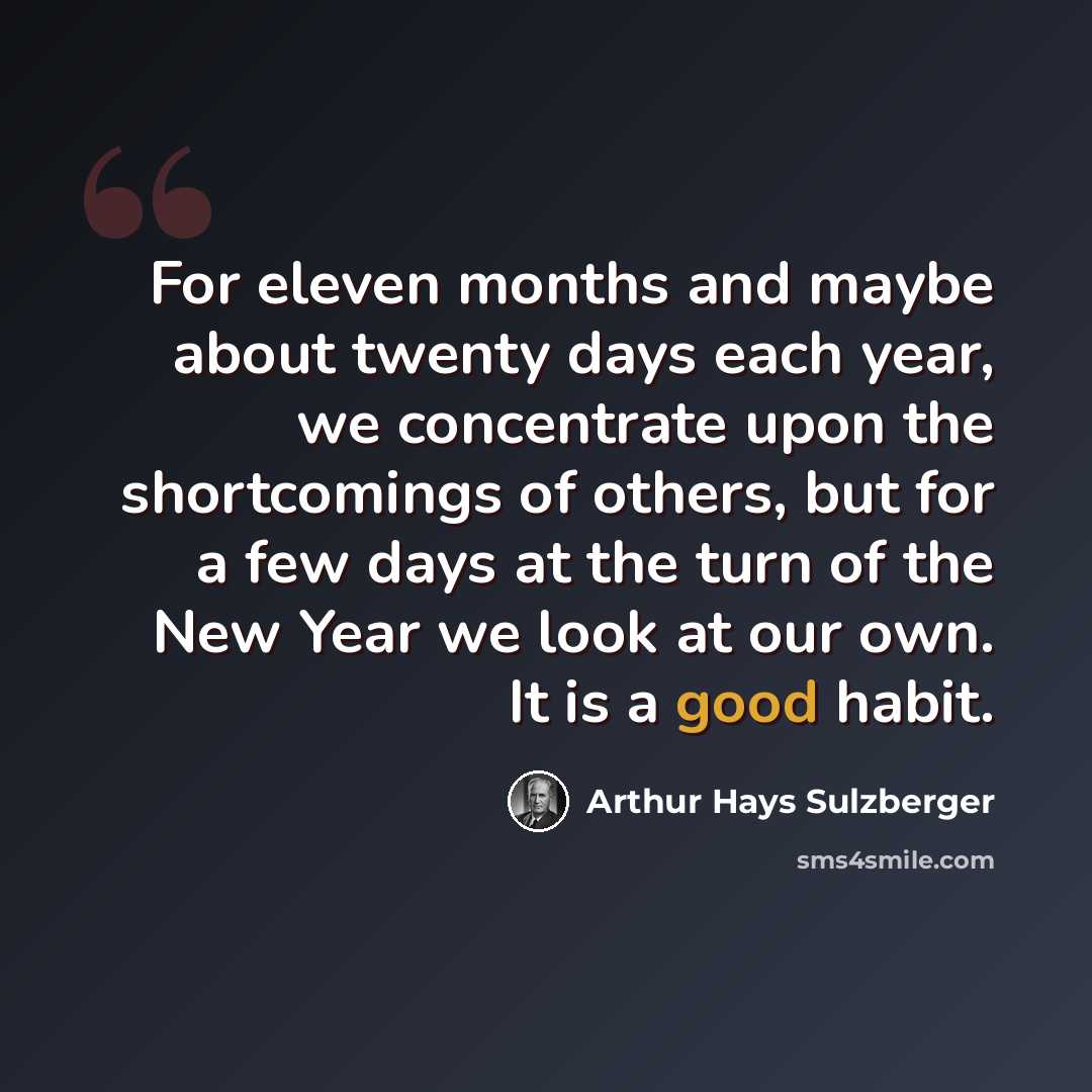 “For eleven months and maybe about twenty days each year, we concentrate upon the shortcomings of others, but for a few days at the turn of the New Year we look at our own. It is a good habit.” quote by Arthur Hays Sulzberger