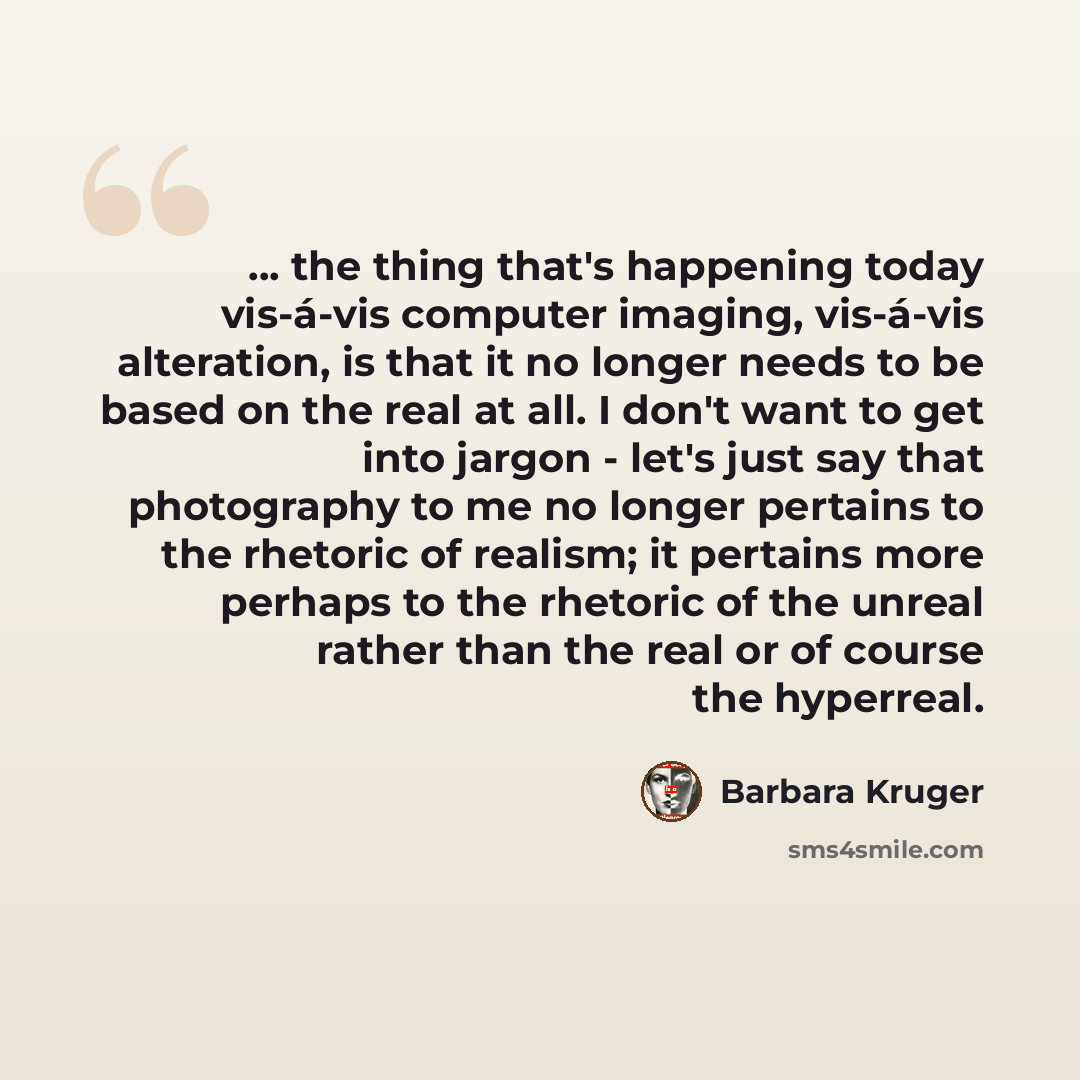 “... the thing that's happening today vis-á-vis computer imaging, vis-á-vis alteration, is that it no longer needs to be based on the real at all. I don't want to get into jargon - let's just say that photography to me no longer pertains to the rhetoric of realism; it pertains more perhaps to the…” quote by Barbara Kruger