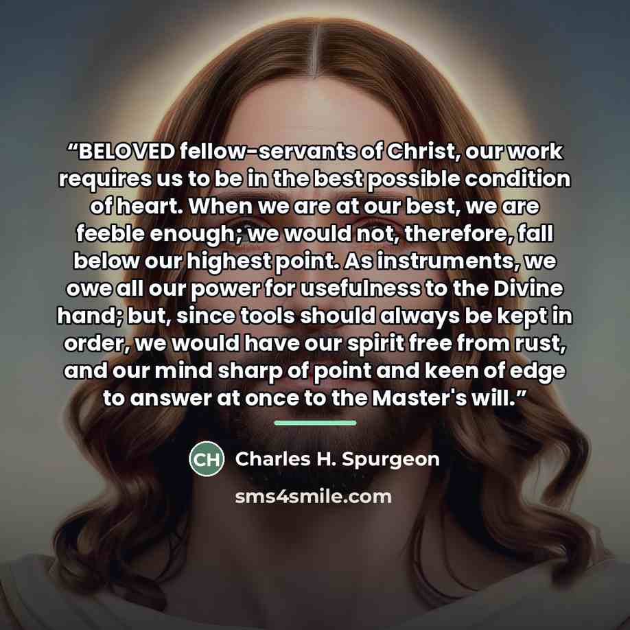 “BELOVED fellow-servants of Christ, our work requires us to be in the best possible condition of heart. When we are at our best, we are feeble enough; we would not, therefore, fall below our highest point. As instruments, we owe all our power for usefulness to the Divine hand; but, since tools…” quote by Charles H. Spurgeon