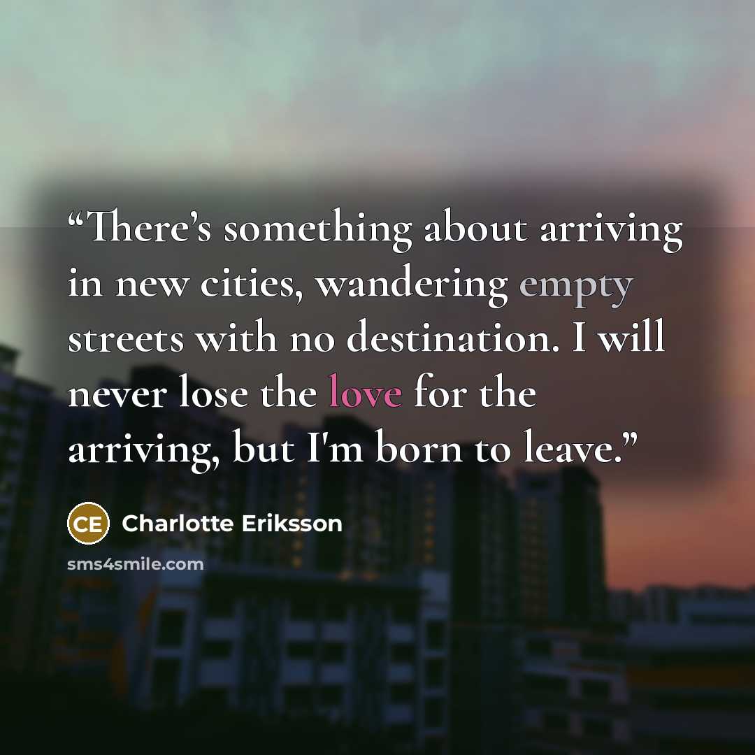 “There’s something about arriving in new cities, wandering empty streets with no destination. I will never lose the love for the arriving, but I'm born to leave.” quote by Charlotte Eriksson