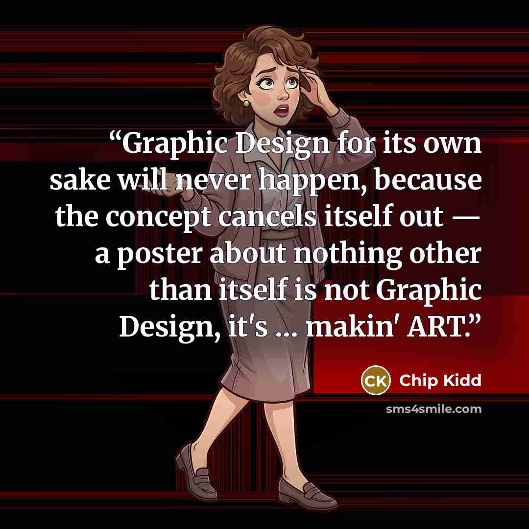“Graphic Design for its own sake will never happen, because the concept cancels itself out — a poster about nothing other than itself is not Graphic Design, it's … makin' ART.” quote by Chip Kidd
