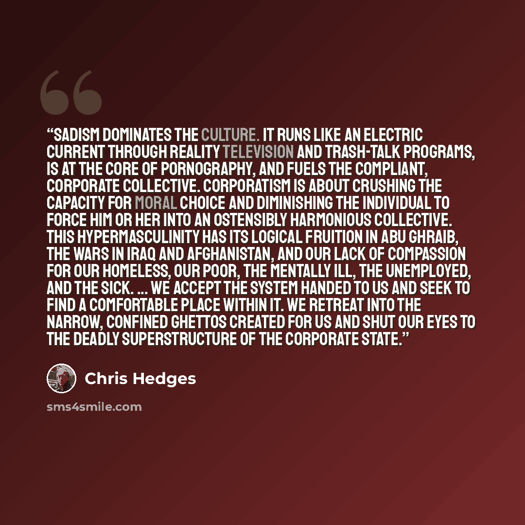 “Sadism dominates the culture. It runs like an electric current through reality television and trash-talk programs, is at the core of pornography, and fuels the compliant, corporate collective. Corporatism is about crushing the capacity for moral choice and diminishing the individual to force him…” quote by Chris Hedges