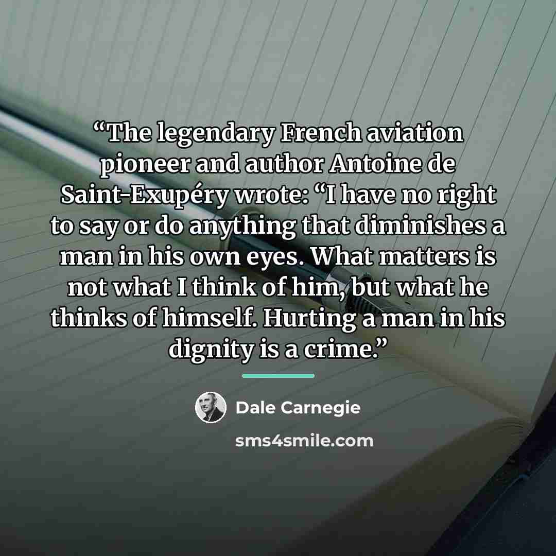 “The legendary French aviation pioneer and author Antoine de Saint-Exupéry wrote: “I have no right to say or do anything that diminishes a man in his own eyes. What matters is not what I think of him, but what he thinks of himself. Hurting a man in his dignity is a crime.” quote by Dale Carnegie