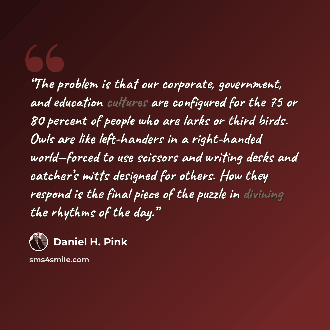 “The problem is that our corporate, government, and education cultures are configured for the 75 or 80 percent of people who are larks or third birds. Owls are like left-handers in a right-handed world—forced to use scissors and writing desks and catcher’s mitts designed for others. How they…” quote by Daniel H. Pink
