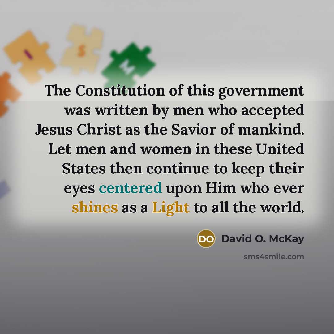 “The Constitution of this government was written by men who accepted Jesus Christ as the Savior of mankind. Let men and women in these United States then continue to keep their eyes centered upon Him who ever shines as a Light to all the world.” quote by David O. McKay