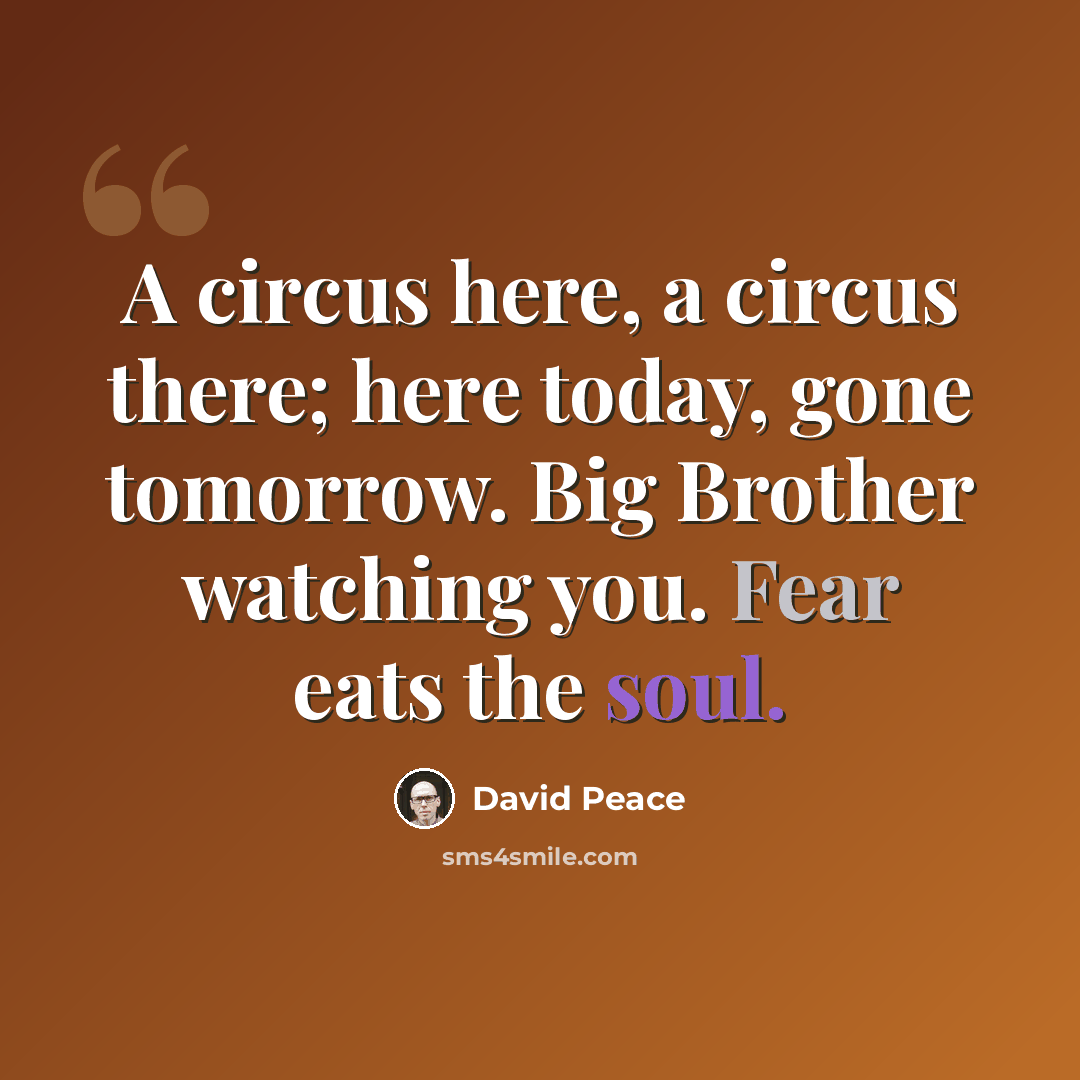 “A circus here, a circus there; here today, gone tomorrow. Big Brother watching you. Fear eats the soul.” quote by David Peace