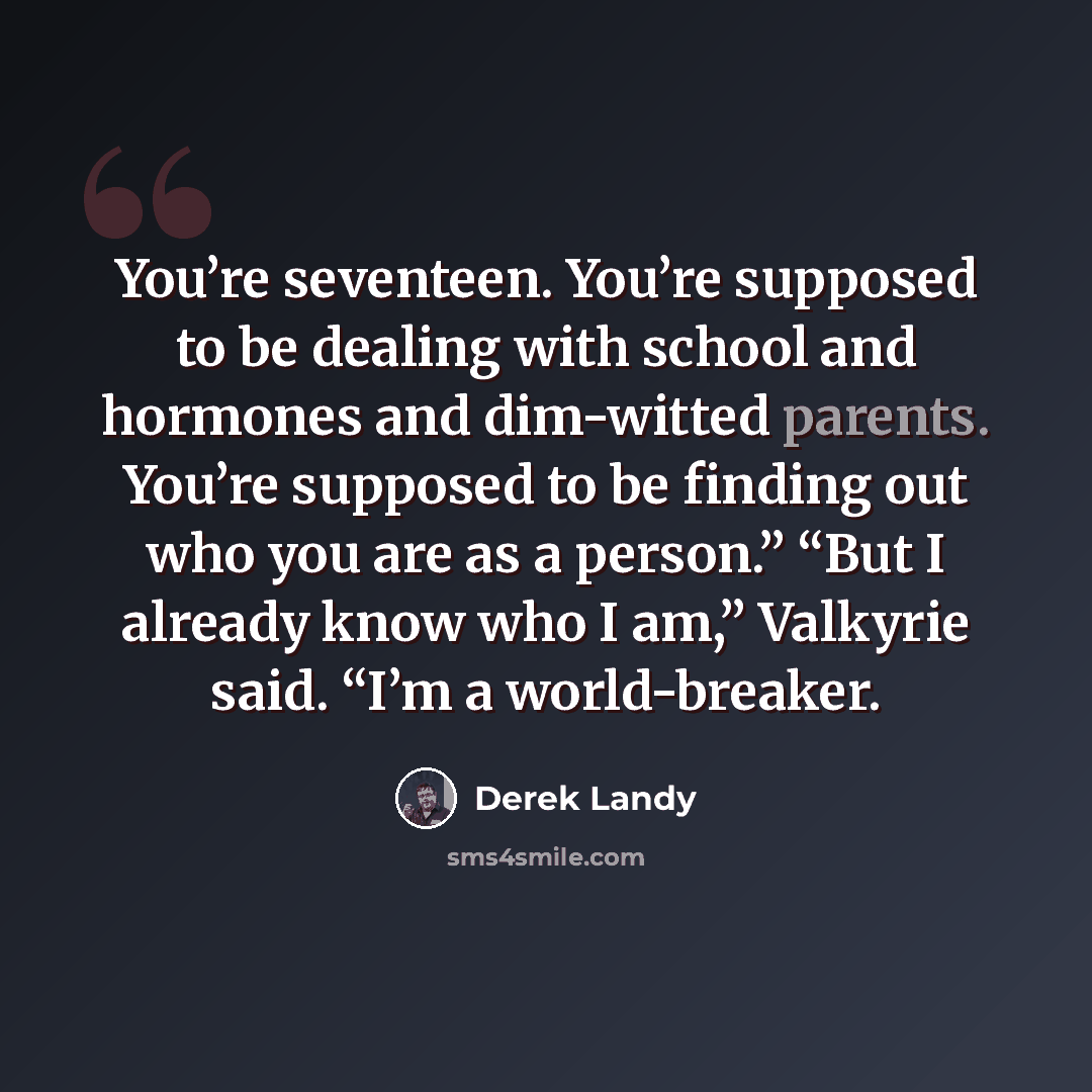 “You’re seventeen. You’re supposed to be dealing with school and hormones and dim-witted parents. You’re supposed to be finding out who you are as a person.” “But I already know who I am,” Valkyrie said. “I’m a world-breaker.” quote by Derek Landy