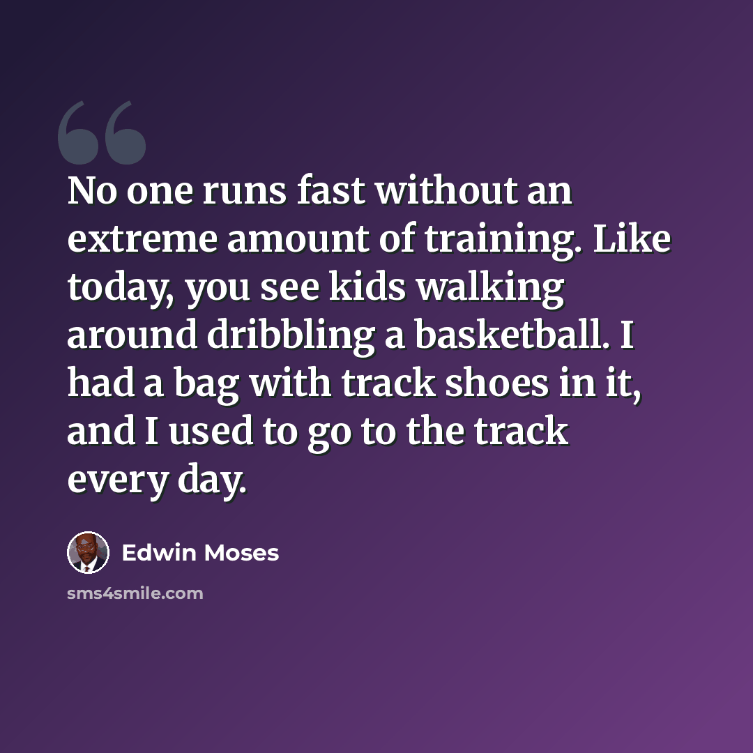“No one runs fast without an extreme amount of training. Like today, you see kids walking around dribbling a basketball. I had a bag with track shoes in it, and I used to go to the track every day.” quote by Edwin Moses