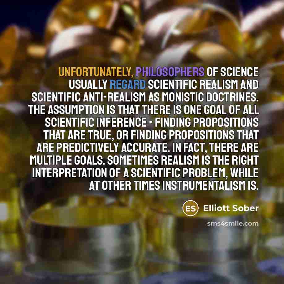 “Unfortunately, philosophers of science usually regard scientific realism and scientific anti-realism as monistic doctrines. The assumption is that there is one goal of all scientific inference - finding propositions that are true, or finding propositions that are predictively accurate. In fact…” quote by Elliott Sober