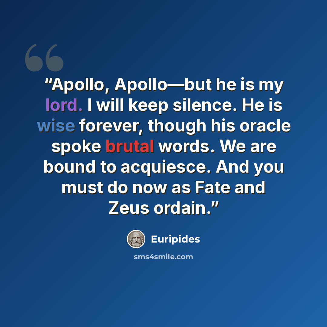 “Apollo, Apollo—but he is my lord. I will keep silence. He is wise forever, though his oracle spoke brutal words. We are bound to acquiesce. And you must do now as Fate and Zeus ordain.” quote by Euripides