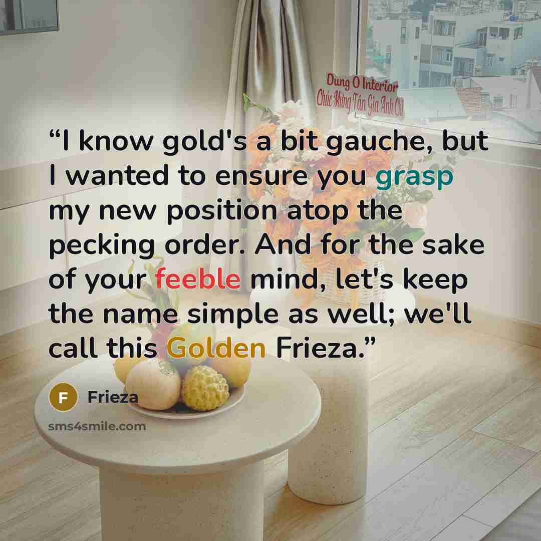 “I know gold's a bit gauche, but I wanted to ensure you grasp my new position atop the pecking order. And for the sake of your feeble mind, let's keep the name simple as well; we'll call this Golden Frieza.” quote by Frieza