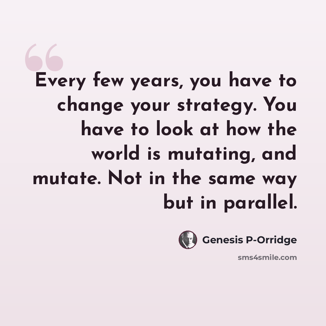 “Every few years, you have to change your strategy. You have to look at how the world is mutating, and mutate. Not in the same way but in parallel.” quote by Genesis P-Orridge