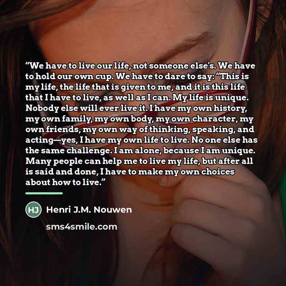 “We have to live our life, not someone else's. We have to hold our own cup. We have to dare to say: “This is my life, the life that is given to me, and it is this life that I have to live, as well as I can. My life is unique. Nobody else will ever live it. I have my own history, my own family, my…” quote by Henri J.M. Nouwen