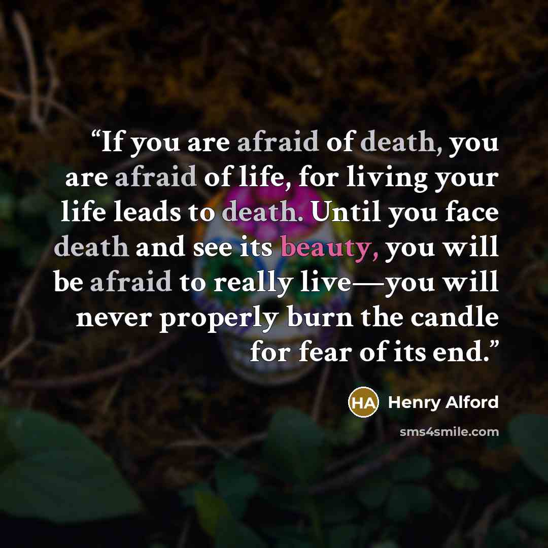 “If you are afraid of death, you are afraid of life, for living your life leads to death. Until you face death and see its beauty, you will be afraid to really live—you will never properly burn the candle for fear of its end.” quote by Henry Alford