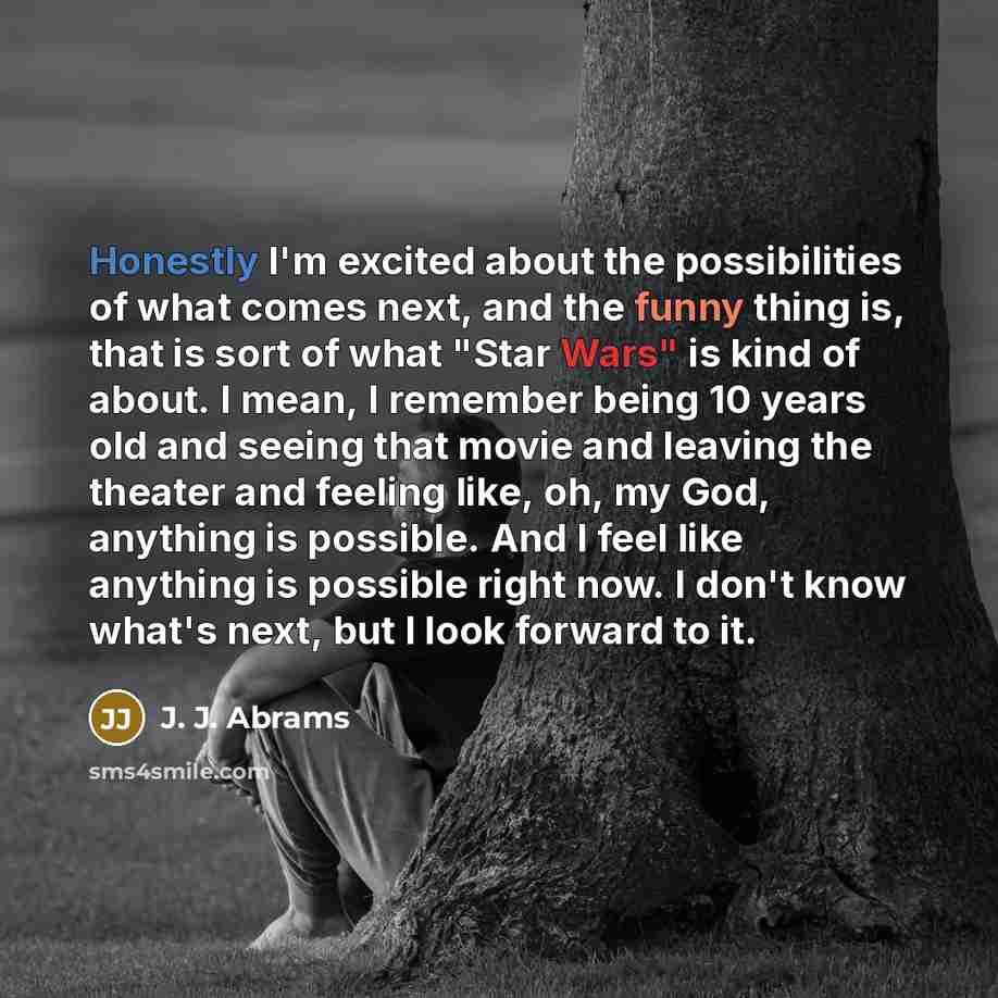 “Honestly I'm excited about the possibilities of what comes next, and the funny thing is, that is sort of what "Star Wars" is kind of about. I mean, I remember being 10 years old and seeing that movie and leaving the theater and feeling like, oh, my God, anything is possible. And I feel like…” quote by J. J. Abrams